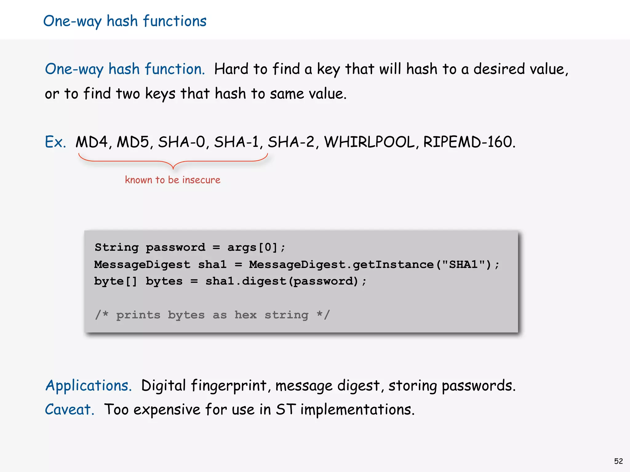 One-way hash functions


One-way hash function. Hard to find a key that will hash to a desired value,
or to find two keys that hash to same value.


Ex. MD4, MD5, SHA-0, SHA-1, SHA-2, WHIRLPOOL, RIPEMD-160.

           known to be insecure




       String password = args[0];
       MessageDigest sha1 = MessageDigest.getInstance("SHA1");
       byte[] bytes = sha1.digest(password);

       /* prints bytes as hex string */




Applications. Digital fingerprint, message digest, storing passwords.
Caveat. Too expensive for use in ST implementations.


                                                                               52
 