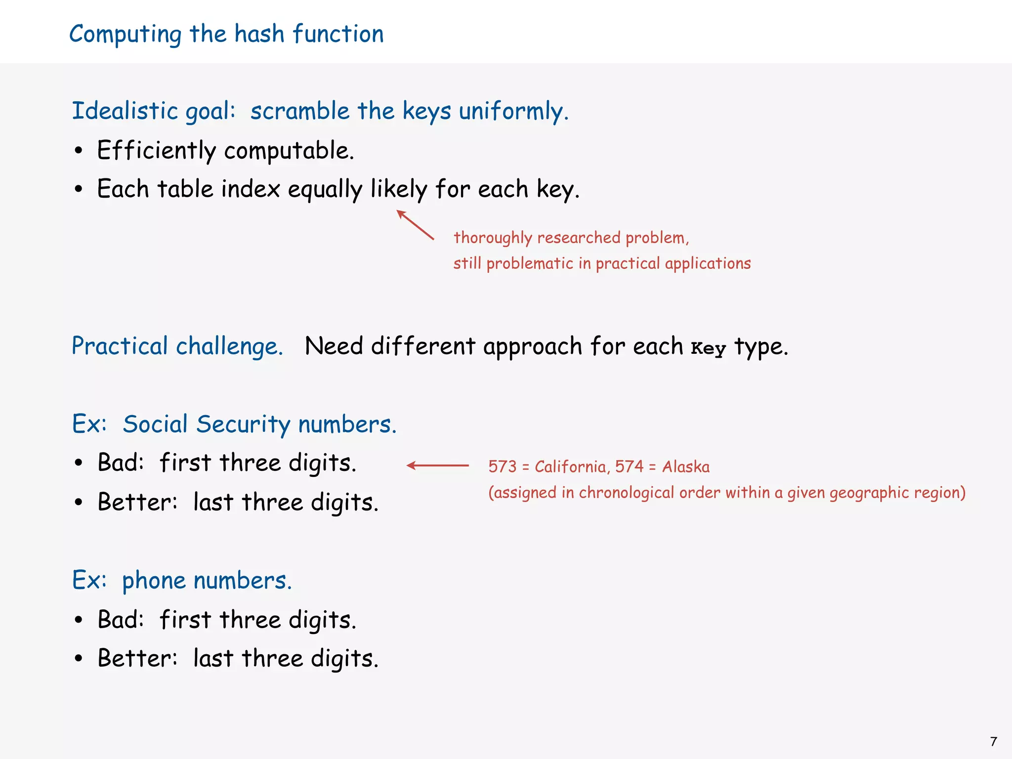 Computing the hash function


Idealistic goal: scramble the keys uniformly.
•   Efficiently computable.
•   Each table index equally likely for each key.
                                     thoroughly researched problem,
                                     still problematic in practical applications




Practical challenge. Need different approach for each Key type.


Ex: Social Security numbers.
•   Bad: first three digits.              573 = California, 574 = Alaska

•   Better: last three digits.
                                          (assigned in chronological order within a given geographic region)




Ex: phone numbers.
•   Bad: first three digits.
•   Better: last three digits.


                                                                                                               7
 