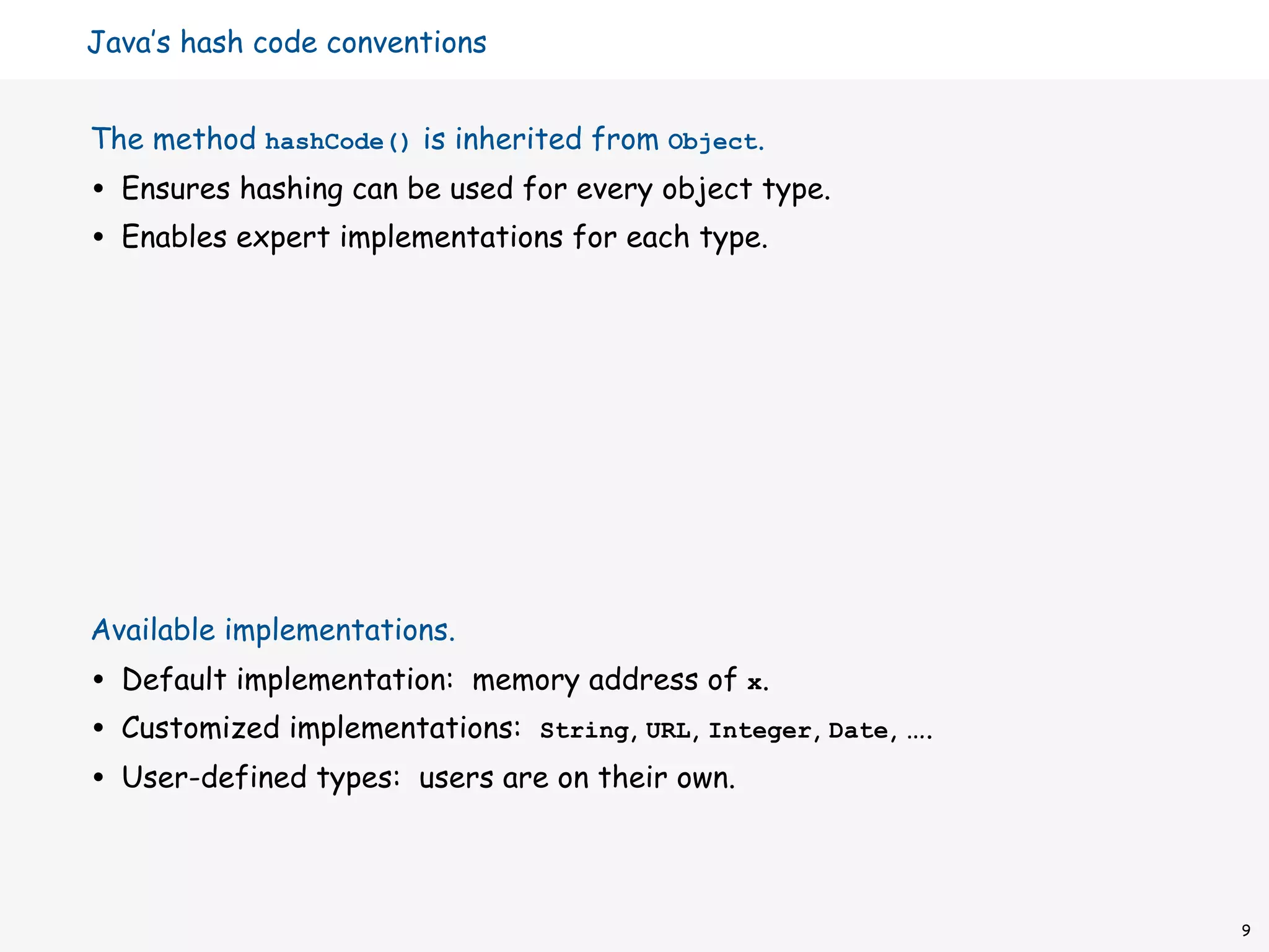 Java’s hash code conventions


The method hashCode() is inherited from Object.
•   Ensures hashing can be used for every object type.
•   Enables expert implementations for each type.




Available implementations.
•   Default implementation: memory address of x.
•   Customized implementations: String, URL, Integer, Date, ….
•   User-defined types: users are on their own.



                                                                 9
 