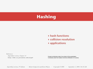 Hashing



                                                                ‣ hash functions
                                                                ‣ collision resolution
                                                                ‣ applications


References:
  Algorithms in Java, Chapter 14                                 Except as otherwise noted, the content of this presentation
  http://www.cs.princeton.edu/algs4                              is licensed under the Creative Commons Attribution 2.5 License.




Algorithms in Java, 4th Edition    · Robert Sedgewick and Kevin Wayne · Copyright © 2008             ·    September 2, 2009 2:46:10 AM
 