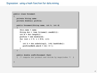 Digression: using a hash function for data mining



      public class Document
      {
         private String name;
         private double[] profile;

          public Document(String name, int k, int d)
          {
             this.name = name;
             String doc = (new In(name)).readAll();
             int N = doc.length();
             profile = new double[d];
             for (int i = 0; i < N-k; i++)
             {
                int h = doc.substring(i, i+k).hashCode();
                profile[Math.abs(h % d)] += 1;
             }
          }

          public double simTo(Document that)
          { /* compute dot product and divide by magnitudes */   }

      }




                                                                     17
 