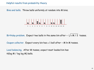Helpful results from probability theory


Bins and balls. Throw balls uniformly at random into M bins.




                     0   1   2   3   4   5   6   7   8   9   10 11 12 13 14 15




Birthday problem. Expect two balls in the same bin after ~                       π M / 2 tosses.


Coupon collector. Expect every bin has ≥ 1 ball after ~ M ln M tosses.


Load balancing. After M tosses, expect most loaded bin has
Θ(log M / log log M) balls.




                                                                                                   20
 