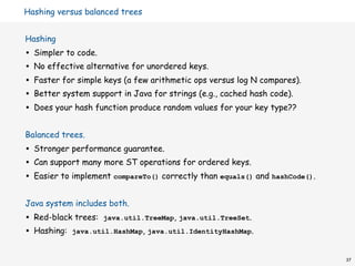 Hashing versus balanced trees


Hashing
•   Simpler to code.
•   No effective alternative for unordered keys.
•   Faster for simple keys (a few arithmetic ops versus log N compares).
•   Better system support in Java for strings (e.g., cached hash code).
•   Does your hash function produce random values for your key type??


Balanced trees.
•   Stronger performance guarantee.
•   Can support many more ST operations for ordered keys.
•   Easier to implement compareTo() correctly than equals() and hashCode().


Java system includes both.
•   Red-black trees: java.util.TreeMap, java.util.TreeSet.
•   Hashing: java.util.HashMap, java.util.IdentityHashMap.


                                                                              37
 