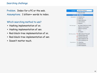 Searching challenge


Problem. Index for a PC or the web.
Assumptions. 1 billion++ words to index.


Which searching method to use?
•   Hashing implementation of ST.
•   Hashing implementation of SET.
•   Red-black-tree implementation of ST.
•   Red-black-tree implementation of SET.
•   Doesn’t matter much.




                                            40
 