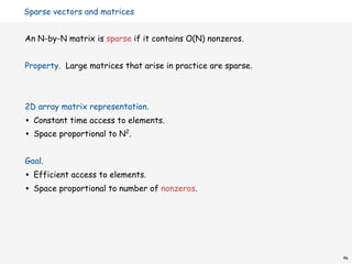 Sparse vectors and matrices


An N-by-N matrix is sparse if it contains O(N) nonzeros.


Property. Large matrices that arise in practice are sparse.



2D array matrix representation.
•   Constant time access to elements.
•   Space proportional to N2.


Goal.
•   Efficient access to elements.
•   Space proportional to number of nonzeros.




                                                              46
 