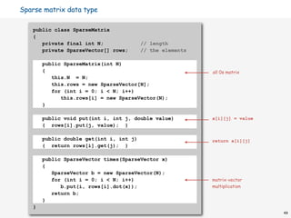 Sparse matrix data type

   public class SparseMatrix
   {
      private final int N;               // length
      private SparseVector[] rows;       // the elements

       public SparseMatrix(int N)
       {                                                   all 0s matrix
          this.N = N;
          this.rows = new SparseVector[N];
          for (int i = 0; i < N; i++)
             this.rows[i] = new SparseVector(N);
       }

       public void put(int i, int j, double value)         a[i][j] = value
       { rows[i].put(j, value); }

       public double get(int i, int j)                     return a[i][j]
       { return rows[i].get(j); }

       public SparseVector times(SparseVector x)
       {
          SparseVector b = new SparseVector(N);
          for (int i = 0; i < N; i++)                      matrix-vector
             b.put(i, rows[i].dot(x));                     multiplication
          return b;
       }
   }
                                                                             49
 