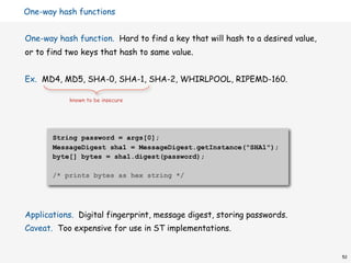 One-way hash functions


One-way hash function. Hard to find a key that will hash to a desired value,
or to find two keys that hash to same value.


Ex. MD4, MD5, SHA-0, SHA-1, SHA-2, WHIRLPOOL, RIPEMD-160.

           known to be insecure




       String password = args[0];
       MessageDigest sha1 = MessageDigest.getInstance("SHA1");
       byte[] bytes = sha1.digest(password);

       /* prints bytes as hex string */




Applications. Digital fingerprint, message digest, storing passwords.
Caveat. Too expensive for use in ST implementations.


                                                                               52
 