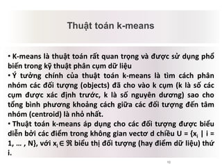 10
Thuật toán k-means
Mâu thuẫn tiềm tàng
• K-means là thuật toán rất quan trọng và được sử dụng phổ
biến trong kỹ thuật phân cụm dữ liệu
• Ý tưởng chính của thuật toán k-means là tìm cách phân
nhóm các đối tượng (objects) đã cho vào k cụm (k là số các
cụm được xác định trước, k là số nguyên dương) sao cho
tổng bình phương khoảng cách giữa các đối tượng đến tâm
nhóm (centroid) là nhỏ nhất.
• Thuật toán k-means áp dụng cho các đối tượng được biểu
diễn bởi các điểm trong không gian vectơ d chiều U = {xi | i =
1, … , N}, với xi ∈ ℜ biểu thị đối tượng (hay điểm dữ liệu) thứ
i.
 