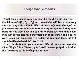 11
Thuật toán k-means
Mâu thuẫn tiềm tàng
• Thuật toán k-means gom cụm toàn bộ các điểm dữ liệu trong U
thành k cụm C = {C1, C2,…, Ck} sao cho mỗi điểm dữ liệu xi nằm trong
một cụm duy nhất. Để biết điểm dữ liệu thuộc cụm nào người ta
gán cho nó một mã cụm. Các điểm có cùng mã cụm thì ở cùng cụm,
trong khi các điểm khác mã cụm thì ở trong các cụm khác nhau.
Một cụm có thể biểu thị bằng vectơ liên thuộc cụm v có độ dài N,
với vi là mã cụm của xi. Giá trị k là đầu vào của thuật toán. Giá trị k
dựa trên tiêu chuẩn tri thức trước đó.
• Trong các thuật toán gom cụm, các điểm được nhóm theo khái
niệm “độ gần” hay “độ tương tự”. Với k-means, phép đo mặc định
cho “độ tương tự” là khoảng cách Euclide.
 