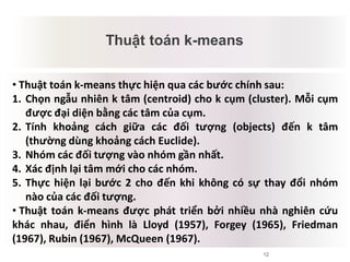 12
Thuật toán k-means
Mâu thuẫn tiềm tàng
• Thuật toán k-means thực hiện qua các bước chính sau:
1. Chọn ngẫu nhiên k tâm (centroid) cho k cụm (cluster). Mỗi cụm
được đại diện bằng các tâm của cụm.
2. Tính khoảng cách giữa các đối tượng (objects) đến k tâm
(thường dùng khoảng cách Euclide).
3. Nhóm các đối tượng vào nhóm gần nhất.
4. Xác định lại tâm mới cho các nhóm.
5. Thực hiện lại bước 2 cho đến khi không có sự thay đổi nhóm
nào của các đối tượng.
• Thuật toán k-means được phát triển bởi nhiều nhà nghiên cứu
khác nhau, điển hình là Lloyd (1957), Forgey (1965), Friedman
(1967), Rubin (1967), McQueen (1967).
 