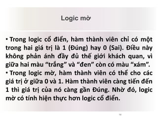 14
Logic mờ
Mâu thuẫn tiềm tàng
• Trong logic cổ điển, hàm thành viên chỉ có một
trong hai giá trị là 1 (Đúng) hay 0 (Sai). Điều này
không phản ánh đầy đủ thế giới khách quan, vì
giữa hai màu “trắng” và “đen” còn có màu “xám”.
• Trong logic mờ, hàm thành viên có thể cho các
giá trị ở giữa 0 và 1. Hàm thành viên càng tiến đến
1 thì giá trị của nó càng gần Đúng. Nhờ đó, logic
mờ có tính hiện thực hơn logic cổ điển.
 