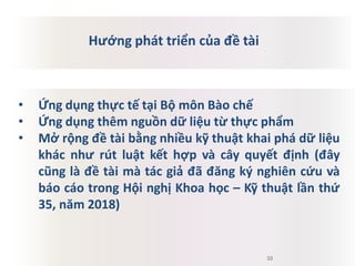 • Ứng dụng thực tế tại Bộ môn Bào chế
• Ứng dụng thêm nguồn dữ liệu từ thực phẩm
• Mở rộng đề tài bằng nhiều kỹ thuật khai phá dữ liệu
khác như rút luật kết hợp và cây quyết định (đây
cũng là đề tài mà tác giả đã đăng ký nghiên cứu và
báo cáo trong Hội nghị Khoa học – Kỹ thuật lần thứ
35, năm 2018)
33
Hướng phát triển của đề tài
 