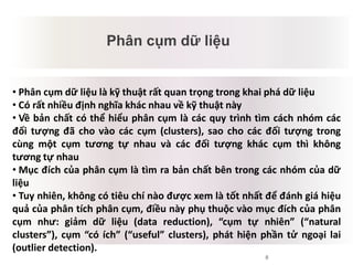 8
Phân cụm dữ liệu
Mâu thuẫn tiềm tàng
• Phân cụm dữ liệu là kỹ thuật rất quan trọng trong khai phá dữ liệu
• Có rất nhiều định nghĩa khác nhau về kỹ thuật này
• Về bản chất có thể hiểu phân cụm là các quy trình tìm cách nhóm các
đối tượng đã cho vào các cụm (clusters), sao cho các đối tượng trong
cùng một cụm tương tự nhau và các đối tượng khác cụm thì không
tương tự nhau
• Mục đích của phân cụm là tìm ra bản chất bên trong các nhóm của dữ
liệu
• Tuy nhiên, không có tiêu chí nào được xem là tốt nhất để đánh giá hiệu
quả của phân tích phân cụm, điều này phụ thuộc vào mục đích của phân
cụm như: giảm dữ liệu (data reduction), “cụm tự nhiên” (“natural
clusters”), cụm “có ích” (“useful” clusters), phát hiện phần tử ngoại lai
(outlier detection).
 