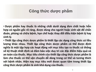 9
Công thức dược phẩm
Mâu thuẫn tiềm tàng
• Dược phẩm hay thuốc là những chất dưới dạng đơn chất hoặc hỗn
hợp có nguồn gốc rõ ràng, được dùng cho người hoặc sinh vật để chẩn
đoán, phòng và chữa bệnh, hạn chế hoặc thay đổi điều kiện bệnh lý hay
sinh lý.
• Thiết lập công thức dược phẩm là thiết lập các dạng công thức có liều
lượng khác nhau. Thiết lập công thức dược phẩm có thể được định
nghĩa là một tập hợp các hoạt động với mục tiêu tạo ra thuốc có thông
số kỹ thuật nhất định và đảm bảo việc duy trì các đặc điểm hiệu quả và
an toàn của thuốc. Mục tiêu chính của thiết lập công thức dược phẩm là
làm cho thuốc có thể vận chuyển dễ dàng trong cơ thể và tương thích
với bệnh nhân. Hiện nay mục tiêu mới được quan tâm trong thiết lập
công thức dược phẩm là sinh khả dụng của thuốc.
 