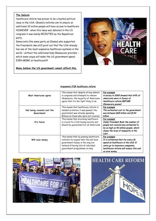 The Debate
Healthcare reform has proven to be a heated political
issue in the USA. Obama’s reforms aim to ensure an
additional 32 million people will have access to healthcare
HOWEVER - when this issue was debated in the US
congress it was mainly REJECTED by the Republican
party.
Democrats (the same party as Obama) who supported
the Presidents idea still point out that the USA already
has one of the most expensive healthcare systems in the
world – without the additional help Obamacare provides –
which some argue will make the US government spend
EVEN MORE on healthcare!!!!
Many believe the US government cannot afford this.

Arguments FOR healthcare reform

Most Americans agree

Not being covered cost the
Government

It’s fairer

Will save money

This means that despite strong debate
in congress and attempts to remove
Obamacare, the majority of Americans
agree that it’s the right thing to do
This means that healthcare reform is
needed as before it was passed, the
government was already spending
Billions on those who were not covered
This means that providing healthcare
is crucial to a functioning society and
should be guaranteed for all Americans

This means that by passing healthcare
reforms its argued that this will save
government money in the long run
instead of having lots of individual
government programmes to help

For example
A survey in 2009 showed that 64% of
Americans were in favour of
Healthcare reform BEFORE
Obamacare passed
For example
The estimated cost to the government
was between $65 billion and $130
billion
For example
Under President Bush the number of
people not covered was estimated to
be as high as 46 million people, which
shows the level of inequality in the
USA
For example
It is estimated that for every $1
spend on healthcare in the USA 31
cents go to insurance companies,
healthcare reform will reduce this and
so save money.

 