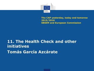 The CAP yesterday, today and tomorow
2015/2016
SBSEM and European Commission
11. The Health Check and other
initiatives
Tomás García Azcárate
 