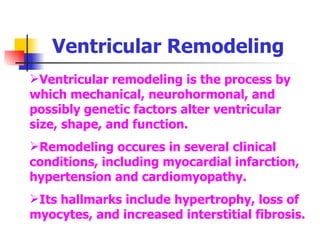 Ventricular Remodeling Ventricular remodeling is the process by which mechanical, neurohormonal, and possibly genetic factors alter ventricular size, shape, and function. Remodeling occures in several clinical conditions, including myocardial infarction, hypertension and cardiomyopathy. Its hallmarks include hypertrophy, loss of myocytes, and increased interstitial fibrosis. 