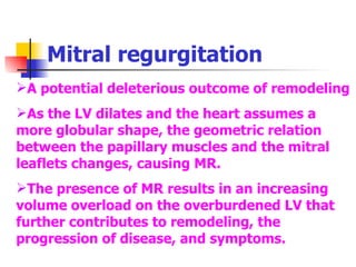 Mitral regurgitation A potential deleterious outcome of remodeling As the LV dilates and the heart assumes a more globular shape, the geometric relation between the papillary muscles and the mitral leaflets changes, causing MR. The presence of MR results in an increasing volume overload on the overburdened LV that further contributes to remodeling, the progression of disease, and symptoms. 