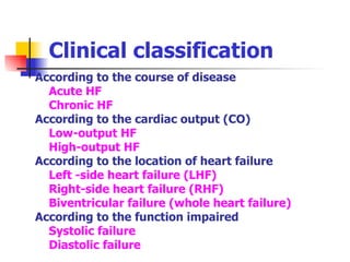 Clinical classification According to the course of disease Acute HF  Chronic HF According to the cardiac output (CO)     Low-output HF    High-output HF According to the location of heart failure Left -side heart failure (LHF) Right-side heart failure (RHF) Biventricular failure (whole heart failure) According to the function impaired Systolic failure  Diastolic failure 