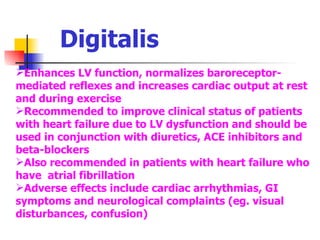 Digitalis Enhances LV function, normalizes baroreceptor-mediated reflexes and increases cardiac output at rest and during exercise Recommended to improve clinical status of patients with heart failure due to LV dysfunction and should be used in conjunction with diuretics, ACE inhibitors and beta-blockers Also recommended in patients with heart failure who have  atrial fibrillation Adverse effects include cardiac arrhythmias, GI symptoms and neurological complaints (eg. visual disturbances, confusion) 