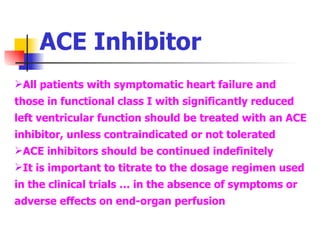 ACE Inhibitor All patients with symptomatic heart failure and those in functional class I with significantly reduced left ventricular function should be treated with an ACE inhibitor, unless contraindicated or not tolerated ACE inhibitors should be continued indefinitely It is important to titrate to the dosage regimen used in the clinical trials … in the absence of symptoms or adverse effects on end-organ perfusion 
