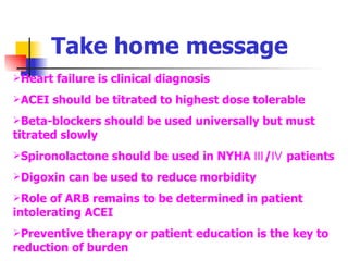 Take home message Heart failure is clinical diagnosis ACEI should be titrated to highest dose tolerable Beta-blockers should be used universally but must titrated slowly Spironolactone should be used in NYHA Ⅲ/Ⅳ patients Digoxin can be used to reduce morbidity Role of ARB remains to be determined in patient intolerating ACEI Preventive therapy or patient education is the key to reduction of burden 