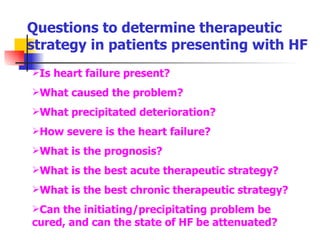 Questions to determine therapeutic strategy in patients presenting with HF Is heart failure present? What caused the problem? What precipitated deterioration? How severe is the heart failure? What is the prognosis? What is the best acute therapeutic strategy? What is the best chronic therapeutic strategy? Can the initiating/precipitating problem be cured, and can the state of HF be attenuated? 