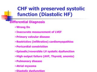 CHF with preserved systolic function (Diastolic HF) Differential Diagnosis Wrong Dx Inaccurate measurement of LVEF Primary valvular disease Restrictive (infiltrative) cardiomyopathies Pericardial constriction Episodic/reversible LV systolic dysfunction High output failure (AVF, Thyroid, anemia) Pulmonary disease  Atrial myxoma Diastolic dysfunction 