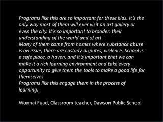 Programs like this are so important for these kids. It’s the
only way most of them will ever visit an art gallery or
even the city. It’s so important to broaden their
understanding of the world and of art.
Many of them come from homes where substance abuse
is an issue, there are custody disputes, violence. School is
a safe place, a haven, and it’s important that we can
make it a rich learning environment and take every
opportunity to give them the tools to make a good life for
themselves.
Programs like this engage them in the process of
learning.
Wonnai Fuad, Classroom teacher, Dawson Public School
 