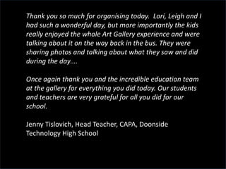 Thank you so much for organising today. Lori, Leigh and I
had such a wonderful day, but more importantly the kids
really enjoyed the whole Art Gallery experience and were
talking about it on the way back in the bus. They were
sharing photos and talking about what they saw and did
during the day….
Once again thank you and the incredible education team
at the gallery for everything you did today. Our students
and teachers are very grateful for all you did for our
school.
Jenny Tislovich, Head Teacher, CAPA, Doonside
Technology High School
 