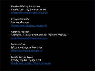 Heather Whitely Robertson
Head of Learning & Participation
Heather.robertson@ag.nsw.gov.au
Georgia Connolly
Touring Manager
Georgia.connolly@ag.nsw.gov.au
Amanda Peacock
Aboriginal & Torres Strait Islander Program Producer
Amanda.peacock@ag.nsw.gov.au
Leeanne Carr
Education Program Manager
Leeanne.carr@ag.nsw.gov.au
Brooke Carson Ewart
Head of Digital Engagement
Brooke.Carson-Ewart@ag.nsw.gov.au
 