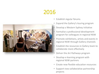 2016
• Establish regular forums
• Expand the Gallery’s touring program
• Develop a Western Sydney initiative
• Formalise a professional development
program for colleagues in regional NSW
• Promote exhibitions, artists and events in
regional NSW through Gallery channels
• Establish the resources in Gallery team to
collaborate more effectively
• Deliver the Art Pathways program
• Develop e-learning program with
regional NSW partners
• Create new flexible education resources
• Support new collaborative partnership
projects
 