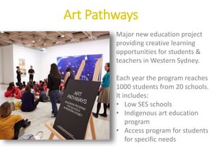 Art Pathways
Major new education project
providing creative learning
opportunities for students &
teachers in Western Sydney.
Each year the program reaches
1000 students from 20 schools.
It includes:
• Low SES schools
• Indigenous art education
program
• Access program for students
for specific needs
 