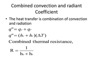 Combined convection and radiant
             Coefficient
• The heat transfer is combination of convection
  and radiation
  q"  qc  qr
 q"  ( hc  hr )(T )
 Combined thermal resistance,
           1
  R
       hc  hr
 