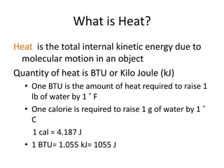 What is Heat?
Heat is the total internal kinetic energy due to
 molecular motion in an object
Quantity of heat is BTU or Kilo Joule (kJ)
  • One BTU is the amount of heat required to raise 1
    lb of water by 1 ˚ F
  • One calorie is required to raise 1 g of water by 1 ˚
    C
    1 cal = 4.187 J
  • 1 BTU= 1.055 kJ= 1055 J
 