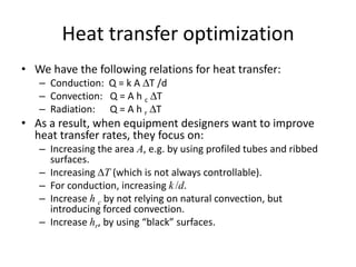 Heat transfer optimization
• We have the following relations for heat transfer:
   – Conduction: Q = k A ∆T /d
   – Convection: Q = A h c ∆T
   – Radiation: Q = A h r ∆T
• As a result, when equipment designers want to improve
  heat transfer rates, they focus on:
   – Increasing the area A, e.g. by using profiled tubes and ribbed
     surfaces.
   – Increasing T (which is not always controllable).
   – For conduction, increasing k /d.
   – Increase h c by not relying on natural convection, but
     introducing forced convection.
   – Increase hr, by using “black” surfaces.
 