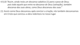 4.9,10 “Assim, ainda resta um descanso sabático (1) para o povo de Deus;
pois todo aquele que entra no descanso de Deus (salvação), também
descansa das suas obras, como Deus descansou das suas.”
(1) Assim como Deus descansou após concluir a criação, nós também descansamos
em Cristo que concluiu a obra redentora no nosso lugar.
 