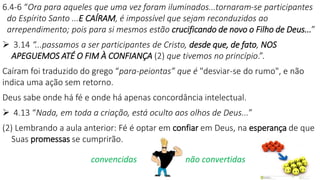6.4-6 “Ora para aqueles que uma vez foram iluminados...tornaram-se participantes
do Espírito Santo ...E CAÍRAM, é impossível que sejam reconduzidos ao
arrependimento; pois para si mesmos estão crucificando de novo o Filho de Deus...”
 3.14 “...passamos a ser participantes de Cristo, desde que, de fato, NOS
APEGUEMOS ATÉ O FIM À CONFIANÇA (2) que tivemos no princípio.”.
Caíram foi traduzido do grego “para-peiontas” que é "desviar-se do rumo", e não
indica uma ação sem retorno.
Deus sabe onde há fé e onde há apenas concordância intelectual.
 4.13 “Nada, em toda a criação, está oculto aos olhos de Deus...”
(2) Lembrando a aula anterior: Fé é optar em confiar em Deus, na esperança de que
Suas promessas se cumprirão.
convencidas não convertidas
 