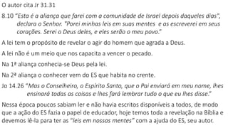 O autor cita Jr 31.31
8.10 “Esta é a aliança que farei com a comunidade de Israel depois daqueles dias",
declara o Senhor. "Porei minhas leis em suas mentes e as escreverei em seus
corações. Serei o Deus deles, e eles serão o meu povo.”
A lei tem o propósito de revelar o agir do homem que agrada a Deus.
A lei não é um meio que nos capacita a vencer o pecado.
Na 1ª aliança conhecia-se Deus pela lei.
Na 2ª aliança o conhecer vem do ES que habita no crente.
Jo 14.26 “Mas o Conselheiro, o Espírito Santo, que o Pai enviará em meu nome, lhes
ensinará todas as coisas e lhes fará lembrar tudo o que eu lhes disse.”
Nessa época poucos sabiam ler e não havia escritos disponíveis a todos, de modo
que a ação do ES fazia o papel de educador, hoje temos toda a revelação na Bíblia e
devemos lê-la para ter as “leis em nossas mentes” com a ajuda do ES, seu autor.
 