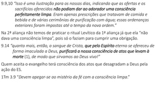 9.9,10 “Isso é uma ilustração para os nossos dias, indicando que as ofertas e os
sacrifícios oferecidos não podiam dar ao adorador uma consciência
perfeitamente limpa. Eram apenas prescrições que tratavam de comida e
bebida e de várias cerimônias de purificação com água; essas ordenanças
exteriores foram impostas até o tempo da nova ordem.”
Na 2ª aliança não temos de praticar o ritual Levítico da 1ª aliança já que ela “não
dava uma consciência limpa”, pois só o faziam para cumprir uma obrigação.
9.14 “quanto mais, então, o sangue de Cristo, que pelo Espírito eterno se ofereceu de
forma imaculada a Deus, purificará a nossa consciência de atos que levam à
morte (1), de modo que sirvamos ao Deus vivo!”
Quem aceita o evangelho terá consciência dos atos que desagradam a Deus pela
ação do ES.
1Tm 3.9 “Devem apegar-se ao mistério da fé com a consciência limpa.”
 