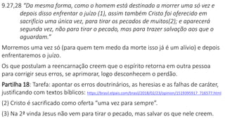9.27,28 “Da mesma forma, como o homem está destinado a morrer uma só vez e
depois disso enfrentar o juízo (1), assim também Cristo foi oferecido em
sacrifício uma única vez, para tirar os pecados de muitos(2); e aparecerá
segunda vez, não para tirar o pecado, mas para trazer salvação aos que o
aguardam.”
Morremos uma vez só (para quem tem medo da morte isso já é um alívio) e depois
enfrentaremos o juízo.
Os que postulam a reencarnação creem que o espírito retorna em outra pessoa
para corrigir seus erros, se aprimorar, logo desconhecem o perdão.
Partilha 18: Tarefa: apontar os erros doutrinários, as heresias e as falhas de caráter,
justificando com textos bíblicos: https://brasil.elpais.com/brasil/2018/02/23/opinion/1519395917_716577.html
(2) Cristo é sacrificado como oferta “uma vez para sempre”.
(3) Na 2ª vinda Jesus não vem para tirar o pecado, mas salvar os que nele creem.
 