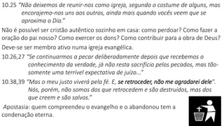 10.25 “Não deixemos de reunir-nos como igreja, segundo o costume de alguns, mas
encorajemo-nos uns aos outros, ainda mais quando vocês veem que se
aproxima o Dia.”
Não é possível ser cristão autêntico sozinho em casa: como perdoar? Como fazer a
oração do pai nosso? Como exercer os dons? Como contribuir para a obra de Deus?
Deve-se ser membro ativo numa igreja evangélica.
10.26,27 “Se continuarmos a pecar deliberadamente depois que recebemos o
conhecimento da verdade, já não resta sacrifício pelos pecados, mas tão-
somente uma terrível expectativa de juízo...”
10.38,39 “Mas o meu justo viverá pela fé. E, se retroceder, não me agradarei dele".
Nós, porém, não somos dos que retrocedem e são destruídos, mas dos
que creem e são salvos.”
Apostasia: quem compreendeu o evangelho e o abandonou tem a
condenação eterna.
 