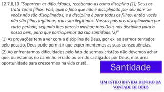 12.7,8,10 “Suportem as dificuldades, recebendo-as como disciplina (1); Deus os
trata como filhos. Pois, qual o filho que não é disciplinado por seu pai? Se
vocês não são disciplinados, e a disciplina é para todos os filhos, então vocês
não são filhos legítimos, mas sim ilegítimos. Nossos pais nos disciplinavam por
curto período, segundo lhes parecia melhor; mas Deus nos disciplina para o
nosso bem, para que participemos da sua santidade.(2)”
(1) As provações tem a ver com a disciplina de Deus, por ex. ao sermos tentados
pelo pecado, Deus pode permitir que experimentemos as suas consequências.
(2) Ao enfrentarmos dificuldades pelo fato de sermos cristãos não devemos achar
que, ou estamos no caminho errado ou sendo castigados por Deus, mas uma
oportunidade para crescermos na vida cristã.
 