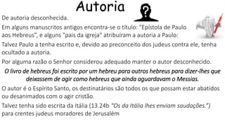 De autoria desconhecida.
Em alguns manuscritos antigos encontra-se o título: "Epístola de Paulo
aos Hebreus”, e alguns "pais da igreja" atribuíram a autoria a Paulo:
Talvez Paulo a tenha escrito e, devido ao preconceito dos judeus contra ele, tenha
ocultado a autoria.
Por alguma razão o Senhor considerou adequado manter o autor desconhecido.
O livro de hebreus foi escrito por um hebreu para outros hebreus para dizer-lhes que
deixassem de agir como hebreus que ainda aguardavam o Messias.
O autor é o Espírito Santo, os destinatários são todos os que possam estar abatidos
ou desanimados com o agir cristão.
Talvez tenha sido escrita da Itália (13.24b “Os da Itália lhes enviam saudações.”)
para crentes judeus moradores de Jerusalém
Autoria
 