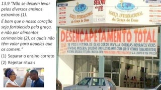 13.9 “Não se deixem levar
pelos diversos ensinos
estranhos (1).
É bom que o nosso coração
seja fortalecido pela graça,
e não por alimentos
cerimoniais (2), os quais não
têm valor para aqueles que
os comem.”
(1) Separar o ensino correto
(2) Rejeitar rituais
 