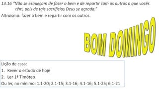 13.16 “Não se esqueçam de fazer o bem e de repartir com os outros o que vocês
têm, pois de tais sacrifícios Deus se agrada.”
Altruísmo: fazer o bem e repartir com os outros.
Lição de casa:
1. Rever o estudo de hoje
2. Ler 1ª Timóteo
Ou ler, no mínimo: 1.1-20; 2.1-15; 3.1-16; 4.1-16; 5.1-25; 6.1-21
 