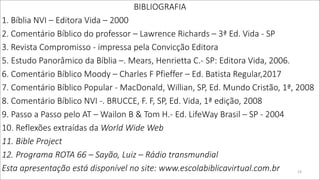 BIBLIOGRAFIA
1. Bíblia NVI – Editora Vida – 2000
2. Comentário Bíblico do professor – Lawrence Richards – 3ª Ed. Vida - SP
3. Revista Compromisso - impressa pela Convicção Editora
5. Estudo Panorâmico da Bíblia –. Mears, Henrietta C.- SP: Editora Vida, 2006.
6. Comentário Bíblico Moody – Charles F Pfieffer – Ed. Batista Regular,2017
7. Comentário Bíblico Popular - MacDonald, Willian, SP, Ed. Mundo Cristão, 1ª, 2008
8. Comentário Bíblico NVI -. BRUCCE, F. F, SP, Ed. Vida, 1ª edição, 2008
9. Passo a Passo pelo AT – Wailon B & Tom H.- Ed. LifeWay Brasil – SP - 2004
10. Reflexões extraídas da World Wide Web
11. Bible Project
12. Programa ROTA 66 – Sayão, Luiz – Rádio transmundial
Esta apresentação está disponível no site: www.escolabiblicavirtual.com.br 23
 