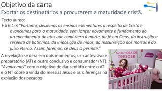 Objetivo da carta
Exortar os destinatários a procurarem a maturidade cristã.
Texto áureo:
Hb 6.1-3 “Portanto, deixemos os ensinos elementares a respeito de Cristo e
avancemos para a maturidade, sem lançar novamente o fundamento do
arrependimento de atos que conduzem à morte, da fé em Deus, da instrução a
respeito de batismos, da imposição de mãos, da ressurreição dos mortos e do
juízo eterno. Assim faremos, se Deus o permitir.”
A revelação se dera em dois momentos, um antevisivo e
preparatório (AT) e outro conclusivo e consumador (NT).
“Avancemos” com o objetivo de dar sentido entre o AT
e o NT sobre a vinda do messias Jesus e as diferenças na
expiação dos pecados
 
