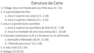 Estrutura da Carta
1. Prólogo: Deus tem falado pelo seu Filho Jesus (1. 1-4)
2. A superioridade do Filho
a. Jesus é superior aos anjos (1.5 ; 2.18)
b. Jesus é superior a Moisés (3.1 ; 4.13)
3. Jesus é o grande Sumo sacerdote
a. Jesus é superior ao sacerdócio de Arão (4.14 ; 7.28)
b. Jesus é o mediador de uma nova aliança (8.1 ; 10.18)
4. Chamado a perseverar na fé e a fortalecer-se no sofrimento
a. Exortação à fidelidade (10.19 ; 11.40)
b. “Olhando para Jesus” (12.1-29)
5. A vida cristã (13.1-19)
6. Epílogo (13.20-25)
 