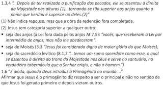 1.3,4 “...Depois de ter realizado a purificação dos pecados, ele se assentou à direita
da Majestade nas alturas (1)...tornando-se tão superior aos anjos quanto o
nome que herdou é superior ao deles.(2)”
(1) Não indica repouso, mas que a obra da redenção fora completada.
(2) Jesus tem categoria superior a qualquer outro:
 seja dos anjos (a Lei fora dada pelos anjos At 7.53 “vocês, que receberam a Lei por
intermédio de anjos, mas não lhe obedeceram".
 seja de Moisés (3.3 “Jesus foi considerado digno de maior glória do que Moisés),
 seja do sacerdócio levítico (8.1,2 “...temos um sumo sacerdote como esse, o qual
se assentou à direita do trono da Majestade nos céus e serve no santuário, no
verdadeiro tabernáculo que o Senhor erigiu, e não o homem.”)
1.6 “E ainda, quando Deus introduz o Primogênito no mundo....”
Afirmar que Jesus é o primogênito diz respeito a ser o principal e não no sentido de
que Jesus foi gerado primeiro e depois vieram outros.
 